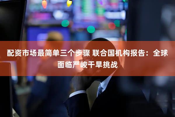 配资市场最简单三个步骤 联合国机构报告：全球面临严峻干旱挑战