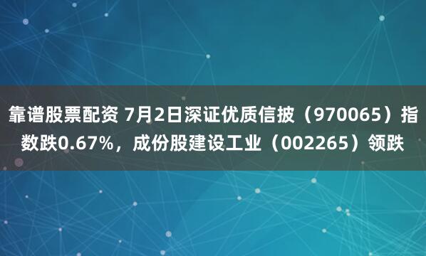 靠谱股票配资 7月2日深证优质信披（970065）指数跌0.67%，成份股建设工业（002265）领跌