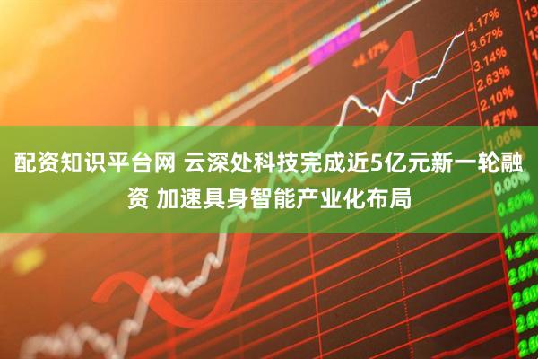 配资知识平台网 云深处科技完成近5亿元新一轮融资 加速具身智能产业化布局
