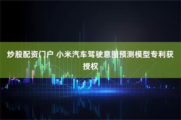 炒股配资门户 小米汽车驾驶意图预测模型专利获授权