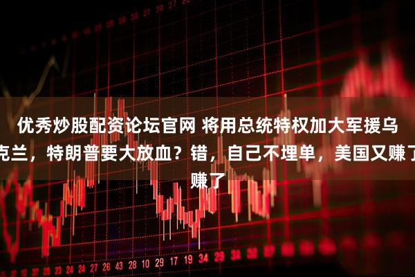 优秀炒股配资论坛官网 将用总统特权加大军援乌克兰，特朗普要大放血？错，自己不埋单，美国又赚了