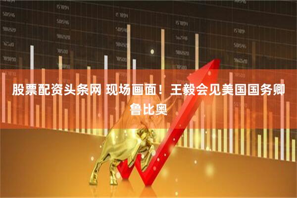 股票配资头条网 现场画面！王毅会见美国国务卿鲁比奥