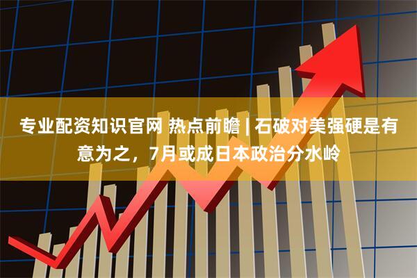 专业配资知识官网 热点前瞻 | 石破对美强硬是有意为之，7月或成日本政治分水岭