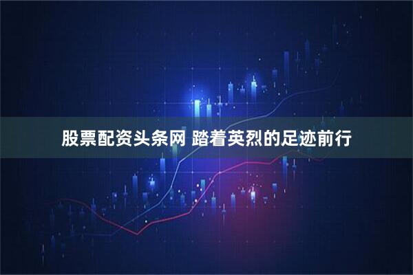 股票配资头条网 踏着英烈的足迹前行