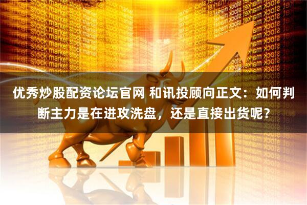 优秀炒股配资论坛官网 和讯投顾向正文：如何判断主力是在进攻洗盘，还是直接出货呢？