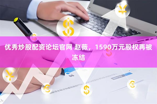 优秀炒股配资论坛官网 赵薇，1590万元股权再被冻结