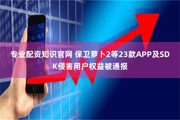 专业配资知识官网 保卫萝卜2等23款APP及SDK侵害用户权益被通报