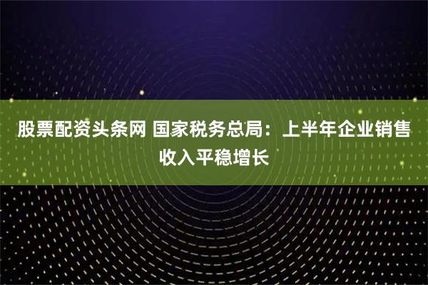 股票配资头条网 国家税务总局：上半年企业销售收入平稳增长