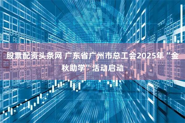 股票配资头条网 广东省广州市总工会2025年“金秋助学”活动启动
