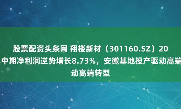 股票配资头条网 翔楼新材（301160.SZ）2025年中期净利润逆势增长8.73%，安徽基地投产驱动高端转型