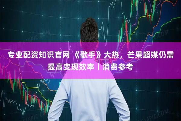 专业配资知识官网 《歌手》大热，芒果超媒仍需提高变现效率丨消费参考