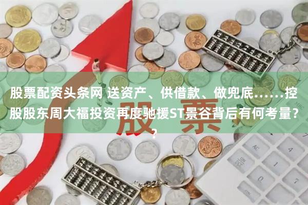 股票配资头条网 送资产、供借款、做兜底……控股股东周大福投资再度驰援ST景谷背后有何考量？