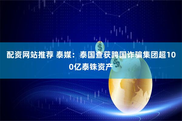 配资网站推荐 泰媒：泰国查获跨国诈骗集团超100亿泰铢资产