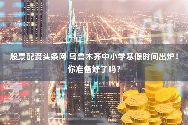 股票配资头条网 乌鲁木齐中小学寒假时间出炉！你准备好了吗？