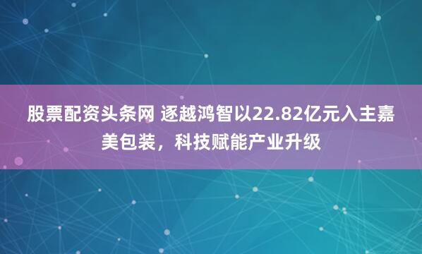 股票配资头条网 逐越鸿智以22.82亿元入主嘉美包装，科技赋能产业升级