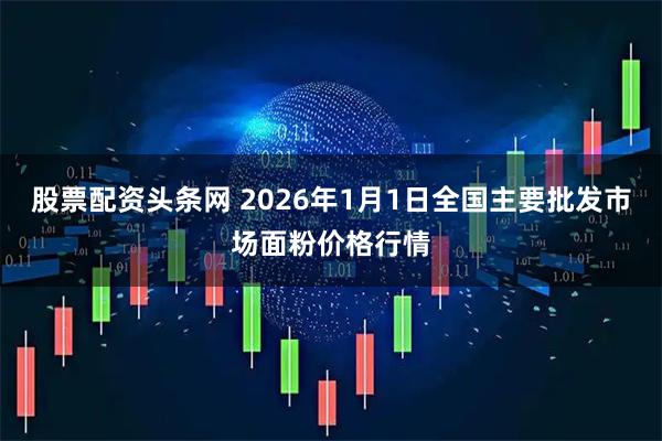 股票配资头条网 2026年1月1日全国主要批发市场面粉价格行情