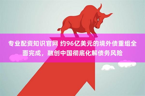 专业配资知识官网 约96亿美元的境外债重组全面完成，融创中国彻底化解债务风险